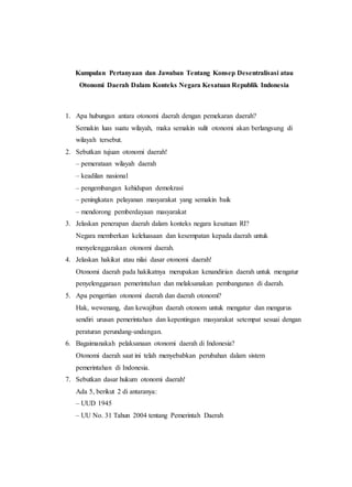 Kumpulan Pertanyaan dan Jawaban Tentang Konsep Desentralisasi atau
Otonomi Daerah Dalam Konteks Negara Kesatuan Republik Indonesia
1. Apa hubungan antara otonomi daerah dengan pemekaran daerah?
Semakin luas suatu wilayah, maka semakin sulit otonomi akan berlangsung di
wilayah tersebut.
2. Sebutkan tujuan otonomi daerah!
– pemerataan wilayah daerah
– keadilan nasional
– pengembangan kehidupan demokrasi
– peningkatan pelayanan masyarakat yang semakin baik
– mendorong pemberdayaan masyarakat
3. Jelaskan penerapan daerah dalam konteks negara kesatuan RI?
Negara memberkan keleluasaan dan kesempatan kepada daerah untuk
menyelenggarakan otonomi daerah.
4. Jelaskan hakikat atau nilai dasar otonomi daerah!
Otonomi daerah pada hakikatnya merupakan kenandirian daerah untuk mengatur
penyelenggaraan pemerintahan dan melaksanakan pembangunan di daerah.
5. Apa pengertian otonomi daerah dan daerah otonomi?
Hak, wewenang, dan kewajiban daerah otonom untuk mengatur dan mengurus
sendiri urusan pemerintahan dan kepentingan masyarakat setempat sesuai dengan
peraturan perundang-undangan.
6. Bagaimanakah pelaksanaan otonomi daerah di Indonesia?
Otonomi daerah saat ini telah menyebabkan perubahan dalam sistem
pemerintahan di Indonesia.
7. Sebutkan dasar hukum otonomi daerah!
Ada 5, berikut 2 di antaranya:
– UUD 1945
– UU No. 31 Tahun 2004 tentang Pemerintah Daerah
 