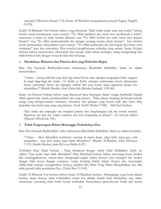 11
semisalnya".(Musnad Ahmad 3/18. Imam Al-Mundziri mengatakannya Jayyid (bagus) Targhib
2/478).
Syaikh Al-Mubarak Furi berkata bahwa yang dimaksud "tidak berdoa untuk suatu yang berdosa" artinya
berdoa untuk kemaksiatan suatu contoh : "Ya Allah takdirkan aku untuk bisa membunuh si fulan",
sementara si fulan itu tidak berhak dibunuh atau "Ya Allah berilah aku rizki untuk bisa minum
khamer" atau "Ya Allah pertemukanlah aku dengan seorang wanita untuk berzina". Atau berdoa
untuk memutuskan silaturrahmi suatu contoh : "Ya Allah jauhkanlah aku dari bapak dan ibuku serta
saudaraku" atau doa semisalnya. Doa tersebut pengkhususan terhadap yang umum. Imam Al-Jazri
berkata bahwa memutuskan silaturahmi bisa berupa tidak saling menyapa, saling menghalangi dan
tidak berbuat baik dengan semua kerabat dan keluarga.
4. Hendaknya Makanan dan Pakaian dari yang Halal dan Bagus
Dari Abu Hurairah Radhiyallahu'anhu bahwasanya Rasulullah Shallallahu 'alaihi wa sallam
menyebutkan :
"Artinya : Seorang laki-laki yang lusuh lagi kumal karena lama bepergian mengangkat kedua tanganya
ke langit tinggi-tinggi dan berdoa : Ya Rabbi, ya Rabbi, sementara makanannya haram, minumannya
haram, pakaiannya haram dan dagingnya tumbuh dari yang haram, maka bagaimana doanya bisa
terkabulkan.?" (Shahih Muslim, kitab Zakat bab Qabulus Sadaqah 3/85-86).
Imam An-Nawawi berkata bahwa yang dimaksud lama bepergian dalam rangka beribadah kepada
Allah seperti haji, ziarah, bersilaturrahmi dan yang lainnya. Pada zaman sekarang ini berapa banyak
orang yang mengkonsumsi makanan, minuman dan pakaian yang haram baik dari harta riba,
perjudian atau harta suap yang yang lainnya. (Syarh Shahih Muslim 7/100). Ahli Syair berkata.
"Kita berdoa dan menyangka doa terangkat padahal dosa menghadangnya lalu doa tersebut kembali.
Bagaimana doa kita bisa sampai sementara dosa kita menghadang di jalannya". (Al-Azhiyah dalam
Ahkamil Ad'iyah hal. 141).
5. Tidak Tergesa-gesa Dalam Menunggu Terkabulnya Doa
Dari Abu Hurairah Radhiyallahu 'anhu bahwasanya Rasulullah Shallallahu 'alaihi wa sallam bersabda.
"Artinya : Akan dikabulkan permintaan seseorang di antara kamu, selagi tidak tergesa-gesa, yaitu
mengatakan : Saya telah berdoa tetapi belum dikabulkan". (Shahih Al-Bukhari, kitab Da'awaat
7/153. Shahih Muslim, kitab Do'a wa Dzikir 8/87).
Al-Hafizh Ibnu Hajar berkata : Yang dimaksud dengan sabda Nabi Shallallahu 'alaihi wa
sallam: "Saya berdoa tetapi tidak dikabulkan", Ibnu Baththaal berkata bahwa seseorang bosan berdoa
lalu meninggalkannya, seakan-akan mengungkit-ungkit dalam doanya atau mungkin dia berdoa
dengan baik sesuai dengan syaratnya, tetapi bersikap bakhil dalam doanya dan menyangka
Alllah tidak mampu mengabulkan doanya, padahal Dia Dzat Yang Maha Mengabulkan doa dan
tidak pernah habis pemberian-Nya. (Fathul Bari 11/145).
Syaikh Al-Mubarak Furi berkata bahwa Imam Al-Madzhari berkata : Barangsiapa yang bosan dalam
berdoa, maka doanya tidak terkabulkan sebab doa adalah ibadah baik dikabulkan atau tidak,
seharusnya seseorang tidak boleh bosan beribadah. Tertundanya permohonan boleh jadi belum
 