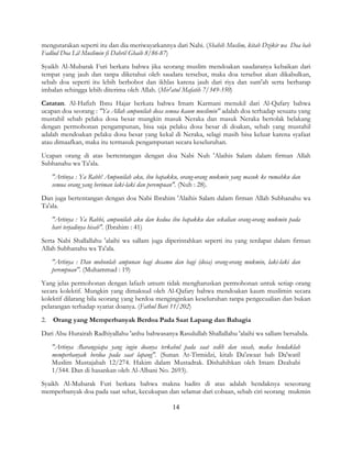 14
mengutarakan seperti itu dan dia meriwayatkannya dari Nabi. (Shahih Muslim, kitab Dzikir wa Doa bab
Fadlud Doa Lil Muslimin fi Dahril Ghaib 8/86-87)
Syaikh Al-Mubarak Furi berkata bahwa jika seorang muslim mendoakan saudaranya kebaikan dari
tempat yang jauh dan tanpa diketahui oleh saudara tersebut, maka doa tersebut akan dikabulkan,
sebab doa seperti itu lebih berbobot dan ikhlas karena jauh dari riya dan sum'ah serta berharap
imbalan sehingga lebih diterima oleh Allah. (Mir'atul Mafatih 7/349-350)
Catatan. Al-Hafizh Ibnu Hajar berkata bahwa Imam Karmani menukil dari Al-Qafary bahwa
ucapan doa seorang : "Ya Allah ampunilah dosa semua kaum muslimin" adalah doa terhadap sesuatu yang
mustahil sebab pelaku dosa besar mungkin masuk Neraka dan masuk Neraka bertolak belakang
dengan permohonan pengampunan, bisa saja pelaku dosa besar di doakan, sebab yang mustahil
adalah mendoakan pelaku dosa besar yang kekal di Neraka, selagi masih bisa keluar karena syafaat
atau dimaafkan, maka itu termasuk pengampunan secara keseluruhan.
Ucapan orang di atas bertentangan dengan doa Nabi Nuh 'Alaihis Salam dalam firman Allah
Subhanahu wa Ta'ala.
"Artinya : Ya Rabb! Ampunilah aku, ibu bapakku, orang-orang mukmin yang masuk ke rumahku dan
semua orang yang beriman laki-laki dan perempuan". (Nuh : 28).
Dan juga bertentangan dengan doa Nabi Ibrahim 'Alaihis Salam dalam firman Allah Subhanahu wa
Ta'ala.
"Artinya : Ya Rabbi, ampunilah aku dan kedua ibu bapakku dan sekalian orang-orang mukmin pada
hari terjadinya hisab". (Ibrahim : 41)
Serta Nabi Shallallahu 'alaihi wa sallam juga diperintahkan seperti itu yang terdapat dalam firman
Allah Subhanahu wa Ta'ala.
"Artinya : Dan mohonlah ampunan bagi dosamu dan bagi (dosa) orang-orang mukmin, laki-laki dan
perempuan". (Muhammad : 19)
Yang jelas permohonan dengan lafazh umum tidak mengharuskan permohonan untuk setiap orang
secara kolektif. Mungkin yang dimaksud oleh Al-Qafary bahwa mendoakan kaum muslimin secara
kolektif dilarang bila seorang yang berdoa menginginkan keseluruhan tanpa pengecualian dan bukan
pelarangan terhadap syariat doanya. (Fathul Bari 11/202)
2. Orang yang Memperbanyak Berdoa Pada Saat Lapang dan Bahagia
Dari Abu Hurairah Radhiyallahu 'anhu bahwasanya Rasulullah Shallallahu 'alaihi wa sallam bersabda.
"Artinya :Barangsiapa yang ingin doanya terkabul pada saat sedih dan susah, maka hendaklah
memperbanyak berdoa pada saat lapang". (Sunan At-Tirmidzi, kitab Da'awaat bab Da'watil
Muslim Mustajabah 12/274. Hakim dalam Mustadrak. Dishahihkan oleh Imam Dzahabi
1/544. Dan di hasankan oleh Al-Albani No. 2693).
Syaikh Al-Mubarak Furi berkata bahwa makna hadits di atas adalah hendaknya seseorang
memperbanyak doa pada saat sehat, kecukupan dan selamat dari cobaan, sebab ciri seorang mukmin
 