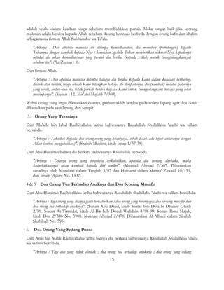 15
adalah selalu dalam keadaan siaga sebelum membidikkan panah. Maka sangat baik jika seorang
mukmin selalu berdoa kepada Allah sebelum datang bencana berbeda dengan orang kafir dan zhalim
sebagaimana firman Allah Subhanahu wa Ta'ala.
"Artinya : Dan apabila manusia itu ditimpa kemudharatan, dia memohon (pertolongan) kepada
Tuhannya dengan kembali kepada-Nya ; kemudian apabila Tuhan memberikan nikmat-Nya kepadanya
lupalah dia akan kemudharatan yang pernah dia berdoa (kepada Allah) untuk (menghilangkannya)
sebelum itu". (Az-Zumar : 8).
Dan firman Allah.
"Artinya : Dan apabila manusia ditimpa bahaya dia berdoa kepada Kami dalam keadaan berbaring,
duduk atau berdiri, tetapi setelah Kami hilangkan bahaya itu daripadanya, dia (kembali) melalui (jalannya
yang sesat), seolah-olah dia tidak pernah berdoa kepada Kami untuk (menghilangkan) bahaya yang telah
menimpanya". (Yunus : 12. Mir'atul Mafatih 7/360).
Wahai orang yang ingin dikabulkan doanya, perbanyaklah berdoa pada waktu lapang agar doa Anda
dikabulkan pada saat lapang dan sempit.
3. Orang Yang Teraniaya
Dari Mu'adz bin Jabal Radhiyallahu 'anhu bahwasanya Rasulullah Shallallahu 'alaihi wa sallam
bersabda.
"Artinya : Takutlah kepada doa orang-orang yang teraniyaya, sebab tidak ada hijab antaranya dengan
Allah (untuk mengabulkan)". (Shahih Muslim, kitab Iman 1/37-38)
Dari Abu Hurairah bahwa dia berkata bahwasanya Rasulullah bersabda.
"Artinya : Doanya orang yang teraniaya terkabulkan, apabila dia seorang durhaka, maka
kedurhakaannya akan kembali kepada diri sendiri". (Musnad Ahmad 2/367. Dihasankan
sanadnya oleh Mundziri dalam Targhib 3/87 dan Haitsami dalam Majma' Zawaid 10/151,
dan Imam 'Ajluni No. 1302)
4 & 5 Doa Orang Tua Terhadap Anaknya dan Doa Seorang Musafir
Dari Abu Hurairah Radhiyallahu 'anhu bahwasanya Rasulullah shallallahu 'alaihi wa sallam bersabda.
"Artinya : Tiga orang yang doanya pasti terkabulkan ; doa orang yang teraniyaya; doa seorang musafir dan
doa orang tua terhadap anaknya". (Sunan Abu Daud, kitab Shalat bab Do'a bi Dhahril Ghaib
2/89. Sunan At-Tirmidzi, kitab Al-Bir bab Doaul Walidain 8/98-99. Sunan Ibnu Majah,
kitab Doa 2/348 No. 3908. Musnad Ahmad 2/478. Dihasankan Al-Albani dalam Silsilah
Shahihah No. 596)
6. Doa Orang Yang Sedang Puasa
Dari Anas bin Malik Radhiyallahu 'anhu bahwa dia berkata bahwasanya Rasulullah Shallallahu 'alaihi
wa sallam bersabda.
"Artinya : Tiga doa yang tidak ditolak ; doa orang tua terhadap anaknya ; doa orang yang sedang
 