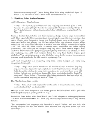 16
berpuasa dan doa seorang musafir". (Sunan Baihaqi, kitab Shalat Istisqa bab Istihbab Siyam Lil
Istisqa' 3/345. Dishahihkan oelh Al-Albani dalam Silsilah Shahihah No. 1797).
7. Doa Orang Dalam Keadaan Terpaksa
Allah Subhanahu wa Ta'ala berfirman.
"Artinya : Atau siapakah yang memperkenankan (doa) orang yang dalam kesulitan apabila ia berdoa
kepadanya, dan yang menghilangkan kesusahan dan yang menjadikan kamu (manusia) sebagai khalifah di
bumi ? Apakah disamping Allah ada tuhan (yang lain)? Amat sedikitlah kamu mengingat(Nya)". (An-
Naml : 62)
Imam As-Syaukani berkata bahwa ayat diatas menjelaskan betapa manusia sangat membutuhkan
Allah dalam segala hal terlebih orang yang dalam keadaan terpaksa yang tidak mempunyai daya dan
upaya. Sebagian ulama berpendapat bahwa yang dimaksud dengan orang terpaksa adalah orang-
orang yang berdosa dan sebagian yang lain berpendapat bahwa yang dimaksud terpaksa adalah
orang-orang yang hidup dalam kekurangan, kesempitan atau sakit, sehingga harus mengadu kepada
Allah. Dan huruf lam dalam kalimat Al-Mudhthar untuk menjelaskan jenis bukan istighraq
(keseluruhan). Maka boleh jadi ada sebagian orang yang berdoa dalam keadaan terpaksa tidak
dikabulkan dikarenakan adanya penghalang yang menghalangi terkabulnya doa tersebut. Jika tidak
ada penghalang, maka Allah telah menjamin bahwa doa orang dalam keadaan terpaksa pasti
dikabulkan. Yang menjadi alasan doa tersebut dikabulkan karena kondisi terpaksa bisa mendorong
seseorang untuk ikhlas berdoa dan tidak meminta kepada selain-Nya.
Allah telah mengabulkan doa orang-orang yang ikhlas berdoa meskipun dari orang kafir,
sebagaimana firman Allah.
"Artinya : Sehingga tatkala kamu di dalam bahtera, dan meluncurkan bahtera itu membawa orang-orang
yang ada di dalamnya dengan tiupan angin yang baik, dan mereka bergembira karenanya, datanglah angin
badai, dan (apabila) gelombang dari segenap penjuru menimpanya, dan mereka yakin bahwa mereka telah
terkepung (bahaya), maka mereka berdoa kepada Allah dengan mengikhlaskan keta'atan kepada-Nya
semata-mata'. (Mereka berkata) : 'Sesungguhnya jika Engkau menyelamatkan kami dari bahaya ini,
pastilah kami termasuk orang-orang yang bersyukur". (Yunus : 22)
Dan Allah berfirman dalam ayat lain
"Artinya : Maka tatkala Allah menyelamatkan mereka sampai ke darat, tiba-tiba mereka (kembali)
mempersekutukan (Alla)". (Al-Ankabut : 65)
Dari ayat di atas Allah mengabulkan doa mereka, padahal Allah tahu bahwa mereka pasti akan
kembali kepada kesyirikan. (Fathul Qadir 4/146-147)
Imam Ibnu Katsir berkata bahwa Imam Hafizh Ibnu 'Asakir mengisahkan seorang yang bernama
Abu Bakar Muhammad bin Daud Ad-Dainuri yang terkenal dengan kezuhudannya. Orang tersebut
berkata :
"Saya menyewakan kuda tunggangan dari Damaskus ke negeri Zabidany, pada satu ketika ada
seorang menyewa kuda saya dan meminta untuk melewati jalan yang tidak pernah saya kenal
sebelumnya",
 
