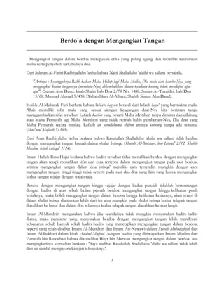 7
Berdo'a dengan Mengangkat Tangan
Mengangkat tangan dalam berdoa merupakan etika yang paling agung dan memiliki keutamaan
mulia serta penyebab terkabulnya doa.
Dari Salman Al-Farisi Radhiyallahu 'anhu bahwa Nabi Shallallahu 'alaihi wa sallam bersabda.
"Artinya : Sesungguhnya Rabb kalian Maha Hidup lagi Maha Mulia, Dia malu dari hamba-Nya yang
mengangkat kedua tangannya (meminta-Nya) dikembalikan dalam keadaan kosong tidak mendapat apa-
apa". (Sunan Abu Daud, kitab Shalat bab Doa 2/78 No. 1488, Sunan At-Tirmidzi, bab Doa
13/68. Musnad Ahmad 5/438. Dishahihkan Al-Albani, Shahih Sunan Abu Daud).
Syaikh Al-Mubarak Furi berkata bahwa lafazh hayyun berasal dari lafazh haya' yang bermakna malu.
Allah memiliki sifat malu yang sesuai dengan keagungan dzat-Nya kita beriman tanpa
menggambarkan sifat tersebut. Lafazh kariim yang berarti Maha Memberi tanpa diminta dan dihitung
atau Maha Pemurah lagi Maha Memberi yang tidak pernah habis pemberian-Nya, Dia dzat yang
Maha Pemurah secara mutlaq. Lafazh an yarudahuma shifron artinya kosong tanpa ada sesuatu.
(Mur'atul Mafatih 7/363).
Dari Anas Radhiyalahu 'anhu berkata bahwa Rasulullah Shallallahu 'alaihi wa sallam tidak berdoa
dengan mengangkat tangan kecuali dalam shalat Istisqa. (Shahih Al-Bukhari, bab Istisqa' 2/12. Shahih
Muslim, kitab Istisqa' 3/24).
Imam Hafizh Ibnu Hajar berkata bahwa hadits tersebut tidak menafikan berdoa dengan mengangkat
tangan akan tetapi menafikan sifat dan cara tertentu dalam mengangkat tangan pada saat berdoa,
artinya mengangkat tangan dalam doa istisqa' memiliki cara tersendiri mungkin dengan cara
mengangkat tangan tinggi-tinggi tidak seperti pada saat doa-doa yang lain yang hanya mengangkat
kedua tangan sejajar dengan wajah saja.
Berdoa dengan mengangkat tangan hingga sejajar dengan kedua pundak tidaklah bertentangan
dengan hadits di atas sebab beliau pernah berdoa mengangkat tangan hingga kelihatan putih
ketiaknya, maka boleh mengangkat tangan dalam berdoa hingga kelihatan ketiaknya, akan tetapi di
dalam shalat istisqa dianjurkan lebih dari itu atau mungkin pada shalat istisqa kedua telapak tangan
diarahkan ke bumi dan dalam doa selainnya kedua telapak tangan diarahkan ke atas langit.
Imam Al-Mundziri mengatakan bahwa jika seandainya tidak mungkin menyatukan hadits-hadits
diatas, maka pendapat yang menyatakan berdoa dengan mengangkat tangan lebih mendekati
kebenaran sebab banyak sekali hadits-hadits yang menetapkan mengangkat tangan dalam berdoa,
seperti yang telah disebut Imam Al-Mundziri dan Imam An-Nawawi dalam Syarah Muhadzdzab dan
Imam Al-Bukhari dalam kitab Adabul Mufrad. Adapun hadits yang diriwayatkan Imam Muslim dari
'Amarah bin Ruwaibah bahwa dia melihat Bisyr bin Marwan mengangkat tangan dalam berdoa, lalu
mengingkarinya kemudian berkata : "Saya melihat Rasulullah Shallallahu 'alaihi wa sallam tidak lebih
dari ini sambil mengisyaratkan jari telunjuknya".
 