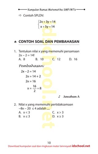 10
Kumpulan Rumus Matematika SMP/MTs
idschool.net
Download kumpulan soal dan ringkasan mater lainnnyadi idschool.net
Ö
Ö Contoh SPLDV:
2x 3y 14
x 5y 14
+ =


+ =

♣
♣ CONTOH SOAL DAN PEMBAHASAN
1. Tentukan nilai x yang memenuhi persamaan
2x − 2 = 14!
A. 8 B. 10 C. 12 D. 16
Pembahasan:
2x 2 = 14
2x = 14 + 2
2x = 16
16
x = 8
2
−
=
♪
♪ Jawaban:A
2. Nilai x yang memenuhi pertidaksamaan
−8x − 20 ≤ 4 adalah ....
A. x < 3
B. x ≤ 3
C. x > 3
D. x ≥ 3
 