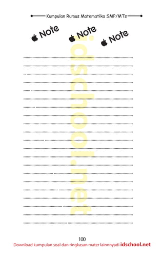 100
Kumpulan Rumus Matematika SMP/MTs
idschool.net
Download kumpulan soal dan ringkasan mater lainnnyadi idschool.net
±
± Note
±
± Note
±
± Note
.................................................................................................
.................................................................................................
.. .............................................................................................
.................................................................................................
...... .........................................................................................
.................................................................................................
.......... .....................................................................................
.................................................................................................
.............. .................................................................................
.................................................................................................
.................. .............................................................................
.................................................................................................
...................... .........................................................................
.................................................................................................
.......................... .....................................................................
.................................................................................................
.............................. .................................................................
.................................................................................................
.................................. .............................................................
.................................................................................................
...................................... .........................................................
 