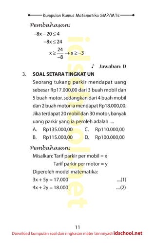 11
Kumpulan Rumus Matematika SMP/MTs
idschool.net
Download kumpulan soal dan ringkasan mater lainnnyadi idschool.net
Pembahasan:
8x 20 4
8x 24
24
x x 3
8
− − ≤
− ≤
≥ → ≥ −
−
♪
♪ Jawaban: D
3. SOAL SETARA TINGKAT UN
Seorang tukang parkir mendapat uang
sebesar Rp17.000,00 dari 3 buah mobil dan
5 buah motor, sedangkan dari 4 buah mobil
dan 2 buah motor ia mendapat Rp18.000,00.
Jika terdapat 20 mobil dan 30 motor, banyak
uang parkir yang ia peroleh adalah ....
A. Rp135.000,00		 C. Rp110.000,00
B. Rp115.000,00		 D. Rp100.000,00
Pembahasan:
Misalkan: Tarif parkir per mobil = x
		 Tarif parkir per motor = y
Diperoleh model matematika:
3x + 5y = 17.000					 ....(1)
4x + 2y = 18.000					 ....(2)
 