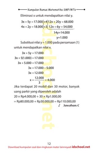 12
Kumpulan Rumus Matematika SMP/MTs
idschool.net
Download kumpulan soal dan ringkasan mater lainnnyadi idschool.net
Eliminasi x untuk mendapatkan nilai y.
3x 5y 17.000 4 12x 20y 68.000
4x 2y 18.000 3 12x 6y 54.000
14y=14.000
y=1.000
−
+ = × + =
+ = × + =
Substitusi nilai y = 1.000 pada persamaan (1)
untuk mendapatkan nilai x.
3x 5y 17.000
3x 5(1.000) 17.000
3x 5.000 17.000
3x 17.000 5.000
3x 12.000
12.000
x 4.000
3
+ =
+ =
+ =
= −
=
= =
Jika terdapat 20 mobil dan 30 motor, banyak
uang parkir yang diperoleh adalah
20 × Rp4.000,00 + 30 × Rp1.000,00
= Rp80.000,00 + Rp30.000,00 = Rp110.000,00
♪
♪ Jawaban: C
 