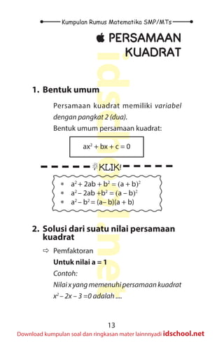 13
Kumpulan Rumus Matematika SMP/MTs
idschool.net
Download kumpulan soal dan ringkasan mater lainnnyadi idschool.net
±
± PERSAMAAN
KUADRAT
1. Bentuk umum
Persamaan kuadrat memiliki variabel
dengan pangkat 2 (dua).
Bentuk umum persamaan kuadrat:
ax2
+ bx + c = 0
KLIK!
∗ a2
+ 2ab + b2
= (a + b)2
∗ a2
– 2ab +b2
= (a – b)2
∗ a2
– b2
= (a– b)(a + b)
2. Solusi dari suatu nilai persamaan
kuadrat
Ö
Ö Pemfaktoran
Untuk nilai a = 1
Contoh:
Nilaixyangmemenuhipersamaankuadrat
x2
– 2x – 3 =0 adalah ....
 