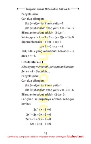 14
Kumpulan Rumus Matematika SMP/MTs
idschool.net
Download kumpulan soal dan ringkasan mater lainnnyadi idschool.net
Penyelesaian:
Cari dua bilangan:
jika (+) dijumlahkan b, yaitu –2
jika (×) dikalikan a × c, yaitu 1 × –3 = –3
Bilangan tersebut adalah –3 dan 1.
Sehingga x2
– 2x – 3 = 0 ⇔ (x – 3)(x + 1)= 0
diperoleh nilai x – 3 = 0 → x = 3
			 x + 1 = 0 → x = –1
Jadi, nilai x yang memenuhi adalah x = 3
atau x = –1.
Untuk nilai a ≠ 1
Nilaixyangmemenuhipersamaankuadrat
2x2
+ x –3 = 0 adalah ....
Penyelesaian:
Cari dua bilangan:
jika (+) dijumlahkan b, yaitu 1
jika (×) dikalikan a × c, yaitu 2 × –3 = –6
Bilangan tersebut adalah –2 dan 3.
Langkah selanjutnya adalah sebagai
berikut.
2
2
2x x 3 0
2x 2x 3x 3 0
2x(x 1) 3(x 1) 0
(2x 3)(x 1) 0
+ − =
− + − =
− + − =
+ − =
 