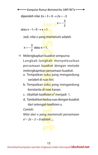 15
Kumpulan Rumus Matematika SMP/MTs
idschool.net
Download kumpulan soal dan ringkasan mater lainnnyadi idschool.net
diperoleh nilai 2x 3 0 2x 3
3
x
2
atau x 1 0 x 1
+ = → =
−
= −
− = → =
Jadi, nilai x yang memenuhi adalah
3
x atau x 1.
2
=
− =
Ö
Ö Melengkapkan kuadrat sempurna
Langkah-langkah menyelesaikan
persamaan kuadrat dengan metode
melengkapnkan persamaan kuadrat.
a. Tempatkan suku yang mengandung
variabel di ruas kiri.
b. Tempatkan suku yang mengandung
konstanta di ruas kanan.
c. Ubahlah koefisien x² menjadi 1.
d. Tambahkankeduaruasdengankuadrat
dari setengah koefisien x.
Contoh:
Nilai dari x yang memenuhi persamaan
x2
– 2x – 3 = 0 adalah ....
 