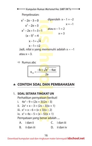 16
Kumpulan Rumus Matematika SMP/MTs
idschool.net
Download kumpulan soal dan ringkasan mater lainnnyadi idschool.net
Penyelesaian:
diperoleh x – 1 = –2
		 x = –1
atau x – 1 = 2
x = 3
2
2
2
2
x 2x 3 0
x 2x 3
x 2x 1 3 1
(x 1) 4
x 1 4
x 1 2
− − =
− =
− + = +
− =
− =
− =
±
Jadi, nilai x yang memenuhi adalah x = –1
atau x = 3.
Ö
Ö Rumus abc
2
12
b b 4ac
x
2a
− ± −
=
♣
♣ CONTOH SOAL DAN PEMBAHASAN
1. SOAL SETARA TINGKAT UN
Perhatikan pernyataan berikut!
i.		 4x2
– 9 = (2x + 3)(2x – 3)
ii. 2x2
+ x – 3 = (2x – 3)(x + 1)
iii. x2
+ x – 6 = (x + 3)(x – 2)
iv. x2
+ 4x – 5 = (x – 5)(x + 1)
Pernyataan yang benar adalah ....
A. i dan ii
B. ii dan iii
C. i dan iii
D. ii dan iv
 