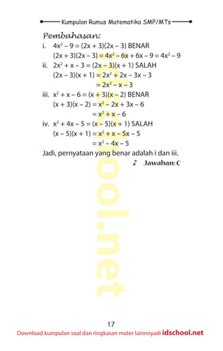 17
Kumpulan Rumus Matematika SMP/MTs
idschool.net
Download kumpulan soal dan ringkasan mater lainnnyadi idschool.net
Pembahasan:
i.		 4x2
– 9 = (2x + 3)(2x – 3) BENAR
		 (2x + 3)(2x – 3) = 4x2
– 6x + 6x – 9 = 4x2
– 9
ii. 2x2
+ x – 3 = (2x – 3)(x + 1) SALAH
		 (2x – 3)(x + 1) = 2x2
+ 2x – 3x – 3
					 = 2x2
– x – 3
iii. x2
+ x – 6 = (x + 3)(x – 2) BENAR
		 (x + 3)(x – 2) = x2
– 2x + 3x – 6
					 = x2
+ x – 6
iv. x2
+ 4x – 5 = (x – 5)(x + 1) SALAH
		 (x – 5)(x + 1) = x2
+ x – 5x – 5
					 = x2
– 4x – 5
Jadi, pernyataan yang benar adalah i dan iii.
♪
♪ Jawaban: C
 