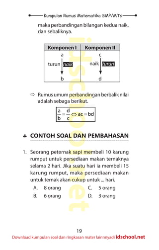 19
Kumpulan Rumus Matematika SMP/MTs
idschool.net
Download kumpulan soal dan ringkasan mater lainnnyadi idschool.net
maka perbandingan bilangan kedua naik,
dan sebaliknya.
Komponen I Komponen II
a
b
c
d
naik naik
turun turun
Ö
Ö Rumusumumperbandinganberbaliknilai
adalah sebaga berikut.
= ⇔ =
a d
ac bd
b c
♣
♣ CONTOH SOAL DAN PEMBAHASAN
1. Seorang peternak sapi membeli 10 karung
rumput untuk persediaan makan ternaknya
selama 2 hari. Jika suatu hari ia membeli 15
karung rumput, maka persediaan makan
untuk ternak akan cukup untuk ... hari.
A. 8 orang
B. 6 orang
C. 5 orang
D. 3 orang
 