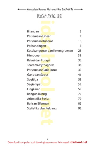 2
Kumpulan Rumus Matematika SMP/MTs
idschool.net
Download kumpulan soal dan ringkasan mater lainnnyadi idschool.net
DAFTAR ISI
Bilangan						 3
Persamaan Linear				 9
Persamaan Kuadrat				 13
Perbandingan					 18
Kesebangunan dan Kekongruenan 23
Himpunan						 28
Relasi dan Fungsi				 33
Teorema Pythagoras				 36
Persamaan Garis Lurus			 39
Garis dan Sudut					 46
Segitiga						 53
Segiempat						 56
Lingkaran						 59
Bangun Ruang 					 70
Aritmetika Sosial					 79
Barisan Bilangan					 85
Statistika dan Peluang			 93
 