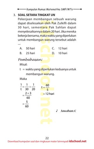 22
Kumpulan Rumus Matematika SMP/MTs
idschool.net
Download kumpulan soal dan ringkasan mater lainnnyadi idschool.net
3. SOAL SETARA TINGKAT UN
Pekerjaan membangun sebuah warung
dapat diselesaikan oleh Pak Zulkifli dalam
30 hari, sementara Pak Sahlan dapat
menyelesaikannya dalam 20 hari. Jika mereka
bekerjabersama,makawaktuyangdiperlukan
untuk membangun warung tersebut adalah
....
A. 50 hari
B. 25 hari
C. 12 hari
D. 10 hari
Pembahasan:
Misal:
t = waktuyangdiperlukankeduanyauntuk
membangun warung.
Maka
= +
+
=
=
1 1 1
t 30 20
2 3
60
5
60
=
=
60
t
5
12 hari
♪
♪ Jawaban: C
 