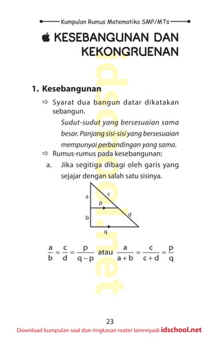 23
Kumpulan Rumus Matematika SMP/MTs
idschool.net
Download kumpulan soal dan ringkasan mater lainnnyadi idschool.net
±
± KESEBANGUNAN DAN
KEKONGRUENAN
1. Kesebangunan
Ö
Ö Syarat dua bangun datar dikatakan
sebangun.
Sudut-sudut yang bersesuaian sama
besar. Panjang sisi-sisi yang bersesuaian
mempunyai perbandingan yang sama.
Ö
Ö Rumus-rumus pada kesebangunan:
a. Jika segitiga dibagi oleh garis yang
sejajar dengan salah satu sisinya.
a
b
d
c
p
q
a c p a c p
atau
b d q p a b c d q
= = = =
− + +
 