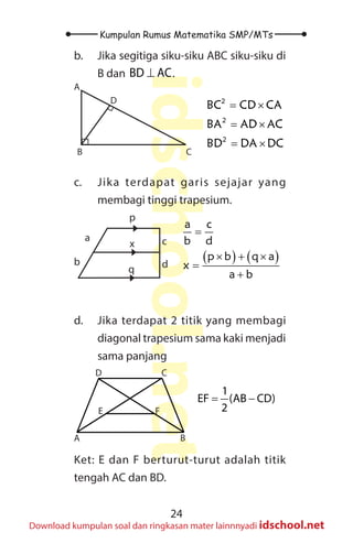 24
Kumpulan Rumus Matematika SMP/MTs
idschool.net
Download kumpulan soal dan ringkasan mater lainnnyadi idschool.net
b. Jika segitiga siku-siku ABC siku-siku di
B dan BD AC
⊥ .
A
B C
D 2
2
2
BC CD CA
BA AD AC
BD DA DC
= ×
= ×
= ×
c. Jika terdapat garis sejajar yang
membagi tinggi trapesium.
a
b d
c
p
x
q
( ) ( )
a c
b d
p b q a
x
a b
=
× + ×
=
+
d. Jika terdapat 2 titik yang membagi
diagonal trapesium sama kaki menjadi
sama panjang
A B
C
D
E F
1
EF (AB CD)
2
= −
Ket: E dan F berturut-turut adalah titik
tengah AC dan BD.
 