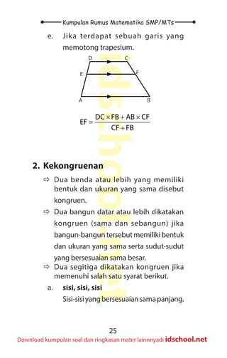 25
Kumpulan Rumus Matematika SMP/MTs
idschool.net
Download kumpulan soal dan ringkasan mater lainnnyadi idschool.net
e. Jika terdapat sebuah garis yang
memotong trapesium.
A B
C
D
E F
× + ×
=
+
× + ×
=
+
+
= = =
DC FB AB CF
EF
CF FB
12 3x 27 2x
2x 3x
36x 54x 90x
18 cm
5x 5x
2. Kekongruenan
Ö
Ö Dua benda atau lebih yang memiliki
bentuk dan ukuran yang sama disebut
kongruen.
Ö
Ö Dua bangun datar atau lebih dikatakan
kongruen (sama dan sebangun) jika
bangun-banguntersebutmemilikibentuk
dan ukuran yang sama serta sudut-sudut
yang bersesuaian sama besar.
Ö
Ö Dua segitiga dikatakan kongruen jika
memenuhi salah satu syarat berikut.
a. sisi, sisi, sisi
Sisi-sisiyangbersesuaiansamapanjang.
 