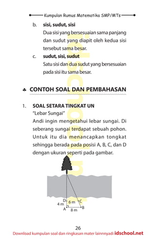 26
Kumpulan Rumus Matematika SMP/MTs
idschool.net
Download kumpulan soal dan ringkasan mater lainnnyadi idschool.net
b. sisi, sudut, sisi
Duasisiyangbersesuaiansamapanjang
dan sudut yang diapit oleh kedua sisi
tersebut sama besar.
c. sudut,sisi,sudut
Satu sisi dan dua sudut yang bersesuaian
pada sisi itu sama besar.
♣
♣ CONTOH SOAL DAN PEMBAHASAN
1. SOAL SETARA TINGKAT UN
“Lebar Sungai”
Andi ingin mengetahui lebar sungai. Di
seberang sungai terdapat sebuah pohon.
Untuk itu dia menancapkan tongkat
sehingga berada pada posisi A, B, C, dan D
dengan ukuran seperti pada gambar.
B
C
D
A
4 m 6 m
8 m
 