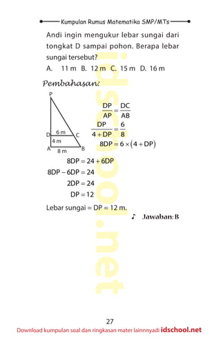 27
Kumpulan Rumus Matematika SMP/MTs
idschool.net
Download kumpulan soal dan ringkasan mater lainnnyadi idschool.net
Andi ingin mengukur lebar sungai dari
tongkat D sampai pohon. Berapa lebar
sungai tersebut?
A. 11 m B. 12 m C. 15 m D. 16 m
Pembahasan:
A B
D C
P
6 m
4 m
8 m
( )
=
=
+
= × +
DP DC
AP AB
DP 6
4 DP 8
8DP 6 4 DP
= +
− =
=
=
8DP 24 6DP
8DP 6DP 24
2DP 24
DP 12
Lebar sungai = DP = 12 m.
♪
♪ Jawaban: B
 