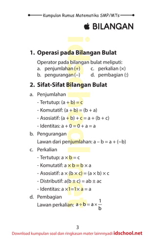 3
Kumpulan Rumus Matematika SMP/MTs
idschool.net
Download kumpulan soal dan ringkasan mater lainnnyadi idschool.net
±
± BILANGAN
1. Operasi pada Bilangan Bulat
Operator pada bilangan bulat meliputi:
a. penjumlahan (+)
b. pengurangan(−)
c. perkalian (×)
d. pembagian (:)
2. Sifat-Sifat Bilangan Bulat
a. Penjumlahan
- Tertutup: (a + b) = c
- Komutatif: (a + b) = (b + a)
- Asosiatif: (a + b) + c = a + (b + c)
- Identitas: a + 0 = 0 + a = a
b. Pengurangan
Lawan dari penjumlahan: a – b = a + (−b)
c. Perkalian
- Tertutup: a × b = c
- Komutatif: a × b = b × a
- Asosiatif: a × (b × c) = (a × b) × c
- Distributif: a(b ± c) = ab ± ac
- Identitas: a ×1=1× a = a
d. Pembagian
Lawan perkalian: ÷ = ×
1
a b a
b
 