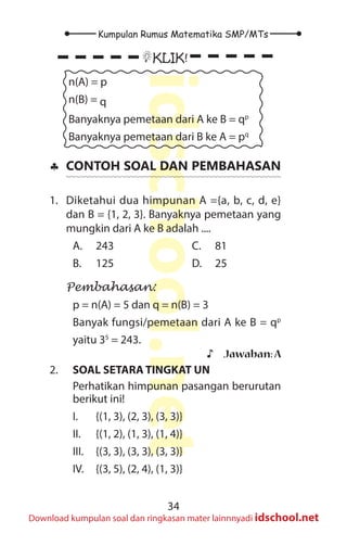 34
Kumpulan Rumus Matematika SMP/MTs
idschool.net
Download kumpulan soal dan ringkasan mater lainnnyadi idschool.net
KLIK!
n(A) = p
n(B) = q
Banyaknya pemetaan dari A ke B = qp
Banyaknya pemetaan dari B ke A = pq
♣
♣ CONTOH SOAL DAN PEMBAHASAN
1. Diketahui dua himpunan A ={a, b, c, d, e}
dan B = {1, 2, 3}. Banyaknya pemetaan yang
mungkin dari A ke B adalah ....
A. 243
B. 125
C. 81
D. 25
Pembahasan:
p = n(A) = 5 dan q = n(B) = 3
Banyak fungsi/pemetaan dari A ke B = qp
yaitu 35
= 243.
♪
♪ Jawaban:A
2. SOAL SETARA TINGKAT UN
Perhatikan himpunan pasangan berurutan
berikut ini!
I. {(1, 3), (2, 3), (3, 3)}
II. {(1, 2), (1, 3), (1, 4)}
III. {(3, 3), (3, 3), (3, 3)}
IV. {(3, 5), (2, 4), (1, 3)}
 
