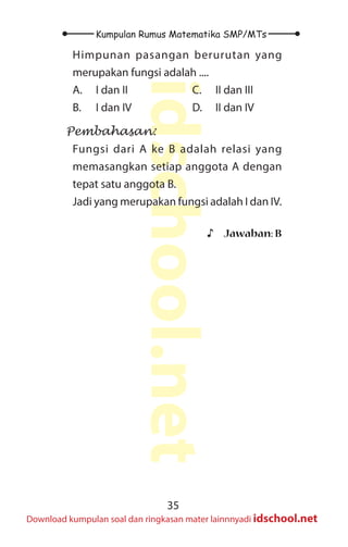 35
Kumpulan Rumus Matematika SMP/MTs
idschool.net
Download kumpulan soal dan ringkasan mater lainnnyadi idschool.net
Himpunan pasangan berurutan yang
merupakan fungsi adalah ....
A. I dan II
B. I dan IV
C. II dan III
D. II dan IV
Pembahasan:
Fungsi dari A ke B adalah relasi yang
memasangkan setiap anggota A dengan
tepat satu anggota B.
Jadi yang merupakan fungsi adalah I dan IV.
♪
♪ Jawaban: B
 