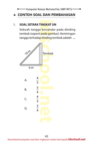 42
Kumpulan Rumus Matematika SMP/MTs
idschool.net
Download kumpulan soal dan ringkasan mater lainnnyadi idschool.net
♣
♣ CONTOH SOAL DAN PEMBAHASAN
1. SOAL SETARA TINGKAT UN
Sebuah tangga bersandar pada dinding
tembok (seperti pada gambar). Kemiringan
tangga terhadap dinding tembok adalah ....
Tembok
10 m
6 m
10 m
6 m
Tembok
A.
4
5
B.
5
4
C.
4
3
D.
3
4
 