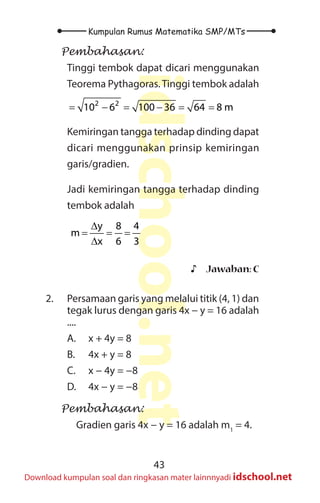 43
Kumpulan Rumus Matematika SMP/MTs
idschool.net
Download kumpulan soal dan ringkasan mater lainnnyadi idschool.net
Pembahasan:
Tinggi tembok dapat dicari menggunakan
Teorema Pythagoras.Tinggi tembok adalah
2 2
10 6 100 36 64 8 m
= − = − = =
Kemiringan tangga terhadap dinding dapat
dicari menggunakan prinsip kemiringan
garis/gradien.
Jadi kemiringan tangga terhadap dinding
tembok adalah
y 8 4
m
x 6 3
∆
= = =
∆
♪
♪ Jawaban: C
2. Persamaan garis yang melalui titik (4, 1) dan
tegak lurus dengan garis 4x − y = 16 adalah
....
A. x + 4y = 8
B. 4x + y = 8
C. x − 4y = −8
D. 4x − y = −8
Pembahasan:
Gradien garis 4x − y = 16 adalah m1
= 4.
 