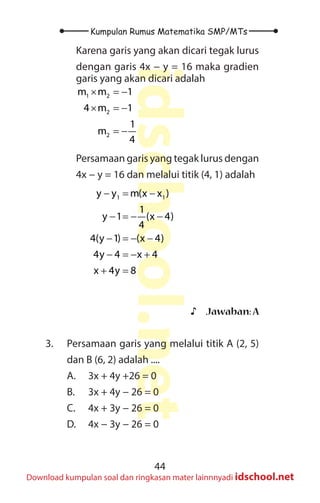 44
Kumpulan Rumus Matematika SMP/MTs
idschool.net
Download kumpulan soal dan ringkasan mater lainnnyadi idschool.net
Karena garis yang akan dicari tegak lurus
dengan garis 4x − y = 16 maka gradien
garis yang akan dicari adalah
1 2
2
2
m m 1
4 m 1
1
m
4
× =
−
× =
−
= −
Persamaan garis yang tegak lurus dengan
4x − y = 16 dan melalui titik (4, 1) adalah
		
1 1
y y m(x x )
1
y 1 (x 4)
4
4(y 1) (x 4)
4y 4 x 4
x 4y 8
− = −
− =
− −
− =
− −
− =
− +
+ =
♪
♪ Jawaban:A
3. Persamaan garis yang melalui titik A (2, 5)
dan B (6, 2) adalah ....
A. 3x + 4y +26 = 0
B. 3x + 4y − 26 = 0
C. 4x + 3y − 26 = 0
D. 4x − 3y − 26 = 0
 