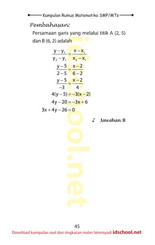 45
Kumpulan Rumus Matematika SMP/MTs
idschool.net
Download kumpulan soal dan ringkasan mater lainnnyadi idschool.net
Pembahasan:
Persamaan garis yang melalui titik A (2, 5)
dan B (6, 2) adalah
1 1
2 1 2 1
x x
y y
y y x x
5 x 2
y
2 5 6 2
5 x 2
y
3 4
4(y 5) 3(x 2)
4y 20 3x 6
3x 4y 26 0
− −
=
− −
− −
=
− −
− −
=
−
− =
− −
− =
− +
+ − =
♪
♪ Jawaban: B
 