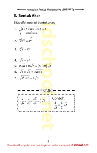 5
Kumpulan Rumus Matematika SMP/MTs
idschool.net
Download kumpulan soal dan ringkasan mater lainnnyadi idschool.net
5. Bentuk Akar
Sifat-sifat operasi bentuk akar:
( )
× × × × =
=
=
=
+ =+
× = ×
× =




n
sebanyak n
n
m n m
1
n n
1
2
2
1. a a a ... a a
2. a a
3. a a
4. a a
5. n a m a n m a
6. a b a b
7. a b a b
( )
× × × × =
=
=
=
+ =+
× = ×
× =




n
sebanyak n
n
m n m
1
n n
1
2
2
1. a a a ... a a
2. a a
3. a a
4. a a
5. n a m a n m a
6. a b a b
7. a b a b
		
KLIK!
a a b a
b
b
b b b
= × =
Contoh:
3 3
2
2
2
=
 
