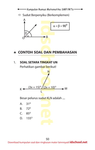 50
Kumpulan Rumus Matematika SMP/MTs
idschool.net
Download kumpulan soal dan ringkasan mater lainnnyadi idschool.net
Ö
Ö Sudut Berpenyiku (Berkomplemen)
α
β
A
B
O
0
90
α +β =
♣
♣ CONTOH SOAL DAN PEMBAHASAN
1. SOAL SETARA TINGKAT UN
Perhatikan gambar berikut!
(3x + 15)O
(2x + 10)O
K
L
M
N
Besar pelurus sudut KLN adalah ....
A. 31O
B. 72O
C. 85O
D. 155O
 