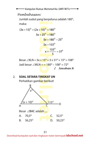51
Kumpulan Rumus Matematika SMP/MTs
idschool.net
Download kumpulan soal dan ringkasan mater lainnnyadi idschool.net
Pembahasan:
Jumlah sudut yang berpelurus adalah 180O
,
maka:
O O O
O O
O O
O
O
O
(3x 15) (2x 10) 180
5x 25 180
5x 180 25
5x 155
155
x 31
5
+ + + =
+ =
= −
=
= =
Besar ∠KLN = 3x + 15O
= 3 × 31O
+ 15O
= 108O
Jadi besar ∠MLN = = 180O
– 108O
= 72O
♪
♪ Jawaban: B
2. SOAL SETARA TINGKAT UN
Perhatikan gambar berikut!
(x + 10)O
115O
xO
A
B
C D
Besar BAC
∠ adalah ....
A. 70,5O
B. 56,25O
C. 52,5O
D. 50,25O
 