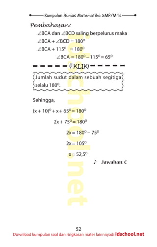 52
Kumpulan Rumus Matematika SMP/MTs
idschool.net
Download kumpulan soal dan ringkasan mater lainnnyadi idschool.net
Pembahasan:
∠BCA dan ∠BCD saling berpelurus maka
∠BCA + ∠BCD = 180O
∠BCA + 115O
= 180O
  ∠BCA = 180O
−115O
= 65O
KLIK!
Jumlah sudut dalam sebuah segitiga
selalu 180O
.
Sehingga,
(x + 10)O
+ x+ 65O
= 180O
		 2x + 75O
= 180O
			
2x= 180O
− 75O
			
2x= 105O
			
x= 52,5O
♪
♪ Jawaban: C
 