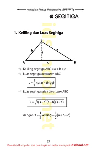 53
Kumpulan Rumus Matematika SMP/MTs
idschool.net
Download kumpulan soal dan ringkasan mater lainnnyadi idschool.net
±
± SEGITIGA
1. Keliling dan Luas Segitiga
B
A
C
t
a
b
c
Ö
Ö Keliling segitiga ABC = a + b + c
Ö
Ö Luas segitiga beraturan ABC
1 1
L alas tinggi a t
2 2
= × × = × ×
Ö
Ö Luas segitiga tidak beraturan ABC
( )( )( )
L s s a s b s c
= − − −
		 dengan ( )
1 1
s keliling a b c
2 2
= = + +
 