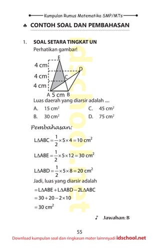 55
Kumpulan Rumus Matematika SMP/MTs
idschool.net
Download kumpulan soal dan ringkasan mater lainnnyadi idschool.net
♣
♣ CONTOH SOAL DAN PEMBAHASAN
1. SOAL SETARA TINGKAT UN
Perhatikan gambar!
A B
D
E
C
4 cm
4 cm
4 cm
5 cm
Luas daerah yang diarsir adalah ....
A. 15 cm2
B. 30 cm2
C. 45 cm2
D. 75 cm2
Pembahasan:
2
1
L ABC 5 4 10 cm
2
∆ = × × =
2
1
L ABE 5 12 30 cm
2
∆ = × × =
2
1
L ABD 5 8 20 cm
2
∆ = × × =
Jadi, luas yang diarsir adalah
2
L ABE L ABD 2L ABC
30 20 2 10
30 cm
= ∆ + ∆ − ∆
= + − ×
=
♪
♪ Jawaban: B
 