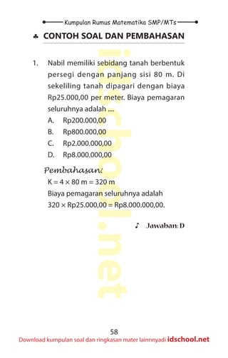 58
Kumpulan Rumus Matematika SMP/MTs
idschool.net
Download kumpulan soal dan ringkasan mater lainnnyadi idschool.net
♣
♣ CONTOH SOAL DAN PEMBAHASAN
1. Nabil memiliki sebidang tanah berbentuk
persegi dengan panjang sisi 80 m. Di
sekeliling tanah dipagari dengan biaya
Rp25.000,00 per meter. Biaya pemagaran
seluruhnya adalah ....
A. Rp200.000,00
B. Rp800.000,00
C. Rp2.000.000,00
D. Rp8.000.000,00
Pembahasan:
K = 4 × 80 m = 320 m
Biaya pemagaran seluruhnya adalah
320 × Rp25.000,00 = Rp8.000.000,00.
♪
♪ Jawaban: D
 