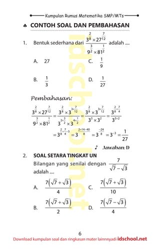 6
Kumpulan Rumus Matematika SMP/MTs
idschool.net
Download kumpulan soal dan ringkasan mater lainnnyadi idschool.net
♣
♣ CONTOH SOAL DAN PEMBAHASAN
1. Bentuk sederhana dari
2 7
8 12
3 1
2 2
3 27
9 81
×
×
adalah ....
A. 27
B. 1
3
C. 1
9
D. 1
27
Pembahasan:
2 2 2 2 7
7 7 7
3 3
8 8 8 8 4
12 12 12
3 1 3 1 3 2 3 2
2 4
2 2 2 2
2 7 2 14 40 24
5
3
8 4 8 8
3 27 3 3 3 3 3
3 3 3
9 81 3 3
1
3 3 3 3
27
+
× ×
+
× ×
+ − −
+ −
−
× × ×
= = =
×
× ×
= = = = =
♪
♪ Jawaban: D
2. SOAL SETARA TINGKAT UN
Bilangan yang senilai dengan
7
7 3
−
adalah ....
A.
( )
7 7 3
4
+
B.
( )
7 7 3
2
+
C.
( )
7 7 3
10
+
D.
( )
7 7 3
4
−
 