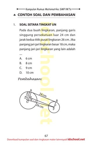 67
Kumpulan Rumus Matematika SMP/MTs
idschool.net
Download kumpulan soal dan ringkasan mater lainnnyadi idschool.net
♣
♣ CONTOH SOAL DAN PEMBAHASAN
1. SOAL SETARA TINGKAT UN
Pada dua buah lingkaran, panjang garis
singgung persekutuan luar 24 cm dan
jarak kedua titik pusat lingkaran 26 cm. Jika
panjangjari-jarilingkaranbesar18cm,maka
panjang jari-jari lingkaran yang lain adalah
....
A. 6 cm
B. 8 cm
C. 9 cm
D. 10 cm
Pembahasan:
O
P
A
B
1
8
c
m
r
18 – r
24cm
26cm
 
