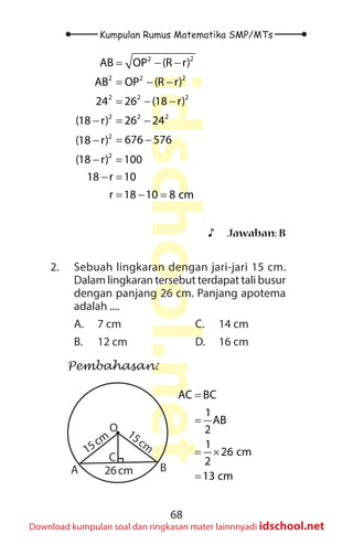 68
Kumpulan Rumus Matematika SMP/MTs
idschool.net
Download kumpulan soal dan ringkasan mater lainnnyadi idschool.net
2 2
2 2 2
2 2 2
2 2 2
2
2
AB OP (R r)
AB OP (R r)
24 26 (18 r)
(18 r) 26 24
676 576
(18 r)
(18 r) 100
18 r 10
r 18 10 8 cm
= − −
= − −
= − −
− = −
= −
−
− =
− =
= − =
♪
♪ Jawaban: B
2. Sebuah lingkaran dengan jari-jari 15 cm.
Dalam lingkaran tersebut terdapat tali busur
dengan panjang 26 cm. Panjang apotema
adalah ....
A. 7 cm
B. 12 cm
C. 14 cm
D. 16 cm
Pembahasan:
A B
O
C
15cm
15cm
26cm
AC BC
1
AB
2
1
26 cm
2
13 cm
=
=
= ×
=
 