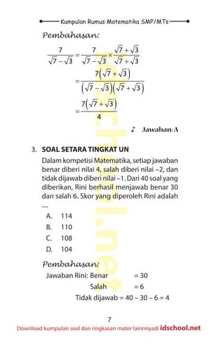 7
Kumpulan Rumus Matematika SMP/MTs
idschool.net
Download kumpulan soal dan ringkasan mater lainnnyadi idschool.net
Pembahasan:
( )
( )( )
( )
7 7 7 3
7 3 7 3 7 3
7 7 3
7 3 7 3
7 7 3
4
+
= ×
− − +
+
=
− +
+
=
♪
♪ Jawaban:A
3. SOAL SETARA TINGKAT UN
Dalam kompetisi Matematika, setiap jawaban
benar diberi nilai 4, salah diberi nilai –2, dan
tidak dijawab diberi nilai –1. Dari 40 soal yang
diberikan, Rini berhasil menjawab benar 30
dan salah 6. Skor yang diperoleh Rini adalah
....
A. 114
B. 110
C. 108
D. 104
Pembahasan:
Jawaban Rini: Benar		 = 30
			Salah		= 6
		 Tidak dijawab = 40 – 30 – 6 = 4
 