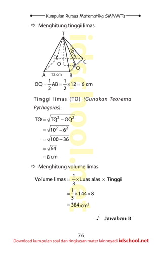 76
Kumpulan Rumus Matematika SMP/MTs
idschool.net
Download kumpulan soal dan ringkasan mater lainnnyadi idschool.net
Ö
Ö Menghitung tinggi limas
T
A B
C
D
O
Q
12 cm
1
0
c
m
1 1
OQ AB 12 6 cm
2 2
= = × =
Tinggi limas (TO) (Gunakan Teorema
Pythagoras):
2 2
2 2
TO TQ OQ
10 6
100 36
64
8
= −
= −
= −
=
= cm
Ö
Ö Menghitung volume limas
1
Volume limas = Luas alas Tinggi
3
1
= 144 8
3
384
× ×
× ×
= cm3
♪
♪ Jawaban: B
 