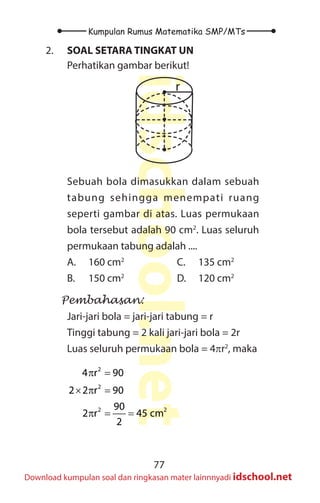 77
Kumpulan Rumus Matematika SMP/MTs
idschool.net
Download kumpulan soal dan ringkasan mater lainnnyadi idschool.net
2. SOAL SETARA TINGKAT UN
Perhatikan gambar berikut!
r
Sebuah bola dimasukkan dalam sebuah
tabung sehingga menempati ruang
seperti gambar di atas. Luas permukaan
bola tersebut adalah 90 cm2
. Luas seluruh
permukaan tabung adalah ....
A. 160 cm2
B. 150 cm2
C. 135 cm2
D. 120 cm2
Pembahasan:
Jari-jari bola = jari-jari tabung = r
Tinggi tabung = 2 kali jari-jari bola = 2r
Luas seluruh permukaan bola = 4πr2
, maka
2
2
2 2
4 r 90
2 2 r 90
90
2 r 45 cm
2
π =
× π =
π = =
 