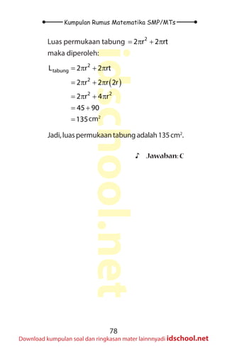 78
Kumpulan Rumus Matematika SMP/MTs
idschool.net
Download kumpulan soal dan ringkasan mater lainnnyadi idschool.net
Luas permukaan tabung 2
2 r 2 rt
= π + π
maka diperoleh:
( )
2
tabung
2
2 2
L 2 r 2 rt
2 r 2 r 2r
2 r 4 r
45 90
135
= π + π
= π + π
= π + π
= +
= cm2
Jadi,luaspermukaantabungadalah135cm2
.
♪
♪ Jawaban: C
 