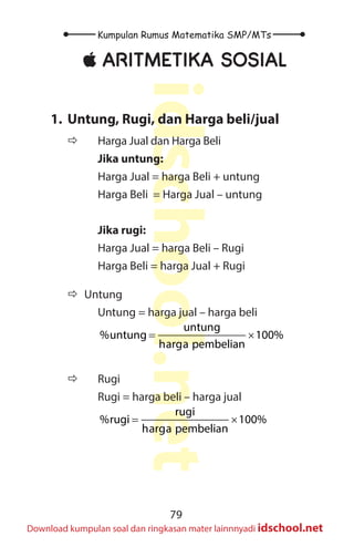 79
Kumpulan Rumus Matematika SMP/MTs
idschool.net
Download kumpulan soal dan ringkasan mater lainnnyadi idschool.net
±
± ARITMETIKA SOSIAL
1. Untung, Rugi, dan Harga beli/jual
Ö
Ö 		 Harga Jual dan Harga Beli
Jika untung:
Harga Jual = harga Beli + untung
Harga Beli = Harga Jual – untung
Jika rugi:
Harga Jual = harga Beli – Rugi
Harga Beli = harga Jual + Rugi
		
Ö
Ö Untung
Untung = harga jual – harga beli
= ×
untung
%untung 100%
harga pembelian
Ö
Ö 		 Rugi
Rugi = harga beli – harga jual
= ×
rugi
%rugi 100%
harga pembelian
 