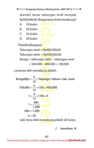83
Kumpulan Rumus Matematika SMP/MTs
idschool.net
Download kumpulan soal dan ringkasan mater lainnnyadi idschool.net
diambil, besar tabungan Andi menjadi
Rp500.000,00.BerapalamaAndimenabung?
A. 18 bulan
B. 20 bulan
C. 22 bulan
D. 28 bulan
Pembahasan:
Tabungan awal = Rp400.000,00
Tabungan akhir = Rp500.000,00
Bunga = tabungan akhir – tabungan awal
= 500.000 – 400.000 = 100.000
Lamanya Aldi menabung adalah
n
Bunga(Rp) %bunga 1tahun tab. awal
12
n
100.000 15% 400.000
12
n
1 15% 4
12
60n
1
1.200
60n 1.200
n 20
=
× ×
= × ×
= × ×
=
=
=
Jadi, lama Aldi menabung adalah 20 bulan.
♪
♪ Jawaban: B
 