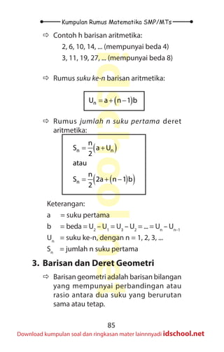 85
Kumpulan Rumus Matematika SMP/MTs
idschool.net
Download kumpulan soal dan ringkasan mater lainnnyadi idschool.net
Ö
Ö Contoh h barisan aritmetika:
2, 6, 10, 14, ... (mempunyai beda 4)
3, 11, 19, 27, ... (mempunyai beda 8)
Ö
Ö Rumus suku ke-n barisan aritmetika:
( )
= + −
n
U a n 1 b
Ö
Ö Rumus jumlah n suku pertama deret
aritmetika:
( )
( )
( )
= +
= + −
n n
n
n
S a U
2
atau
n
S 2a n 1 b
2
Keterangan:
a = suku pertama
b = beda = U2
– U1
= U3
– U2
= ... = Un
– Un–1
Un
= suku ke-n, dengan n = 1, 2, 3, ...
Sn
= jumlah n suku pertama
3. Barisan dan Deret Geometri
Ö
Ö Barisan geometri adalah barisan bilangan
yang mempunyai perbandingan atau
rasio antara dua suku yang berurutan
sama atau tetap.
 