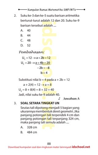 88
Kumpulan Rumus Matematika SMP/MTs
idschool.net
Download kumpulan soal dan ringkasan mater lainnnyadi idschool.net
2. Suku ke-3 dan ke-5 suatu barisan aritmetika
berturut-turut adalah 12 dan 20. Suku ke-9
barisan tersebut adalah ....
A. 40
B. 44
C. 48
D. 52
Pembahasan:
3
5
U 12 a 2b 12
U 20 a 4b 20
2b 8
b 4
−
= → + =
= → + =
− =
−
=
Substitusi nilai b = 4 pada a + 2b = 12
		 a + 2(4) = 12 → a = 8
U9
= 8 + 8(4) = 8 + 32 = 40
Jadi, nilai suku ke-9 adalah 40.
♪
♪ Jawaban:A
3. SOAL SETARA TINGKAT UN
Seutas tali dipotong menjadi 5 bagian yang
ukurannya membentuk deret geometri. Jika
panjang potongan tali terpendek 4 cm dan
panjang potongan tali terpanjang 324 cm,
maka panjang tali semula adalah ....
A. 328 cm
B. 484 cm
 