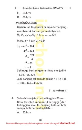 89
Kumpulan Rumus Matematika SMP/MTs
idschool.net
Download kumpulan soal dan ringkasan mater lainnnyadi idschool.net
C. 648 cm
D. 820 cm
Pembahasan:
Barisan tali terpendek sampai terpanjang
membentuk barisan geometri berikut.
U1
, U2
, U3
, U4
, U5
→ 4, ..., ..., ..., 324
Maka, a = 4 dan U5
= 324
= =
=
=
=
=
4
5
4
4
4
U ar 324
4r 324
324
r
4
r 81
r 3
Sehingga barisan geometrinya menjadi 4,
12, 36, 108, 324.
Jadi, panjang tali semula adalah 4 + 12 + 36
+ 108 + 324 = 484 cm.
♪
♪ Jawaban: B
4. Sebuah bola jatuh dari ketinggian 20 cm.
Bola tersebut memantul setinggi
3
4
dari
ketinggian semula. Panjang lintasan bola
sampai bola berhenti adalah ....
A. 328 cm
 