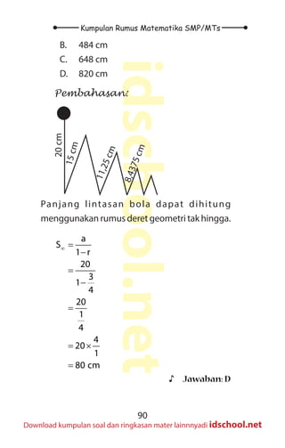 90
Kumpulan Rumus Matematika SMP/MTs
idschool.net
Download kumpulan soal dan ringkasan mater lainnnyadi idschool.net
B. 484 cm
C. 648 cm
D. 820 cm
Pembahasan:
20
cm
1
5
c
m
1
1
,
2
5
c
m
8
,
4
3
7
5
c
m
Panjang lintasan bola dapat dihitung
menggunakan rumus deret geometri tak hingga.
a
S
1 r
20
3
1
4
20
1
4
4
20
1
80 cm
∞ =
−
=
−
=
= ×
=
♪
♪ Jawaban: D
 